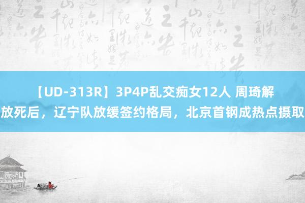 【UD-313R】3P4P乱交痴女12人 周琦解放死后，辽宁队放缓签约格局，北京首钢成热点摄取