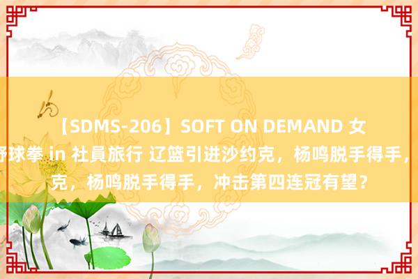 【SDMS-206】SOFT ON DEMAND 女子社員スペシャル野球拳 in 社員旅行 辽篮引进沙约克，杨鸣脱手得手，冲击第四连冠有望？