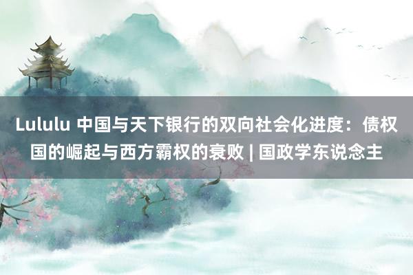 Lululu 中国与天下银行的双向社会化进度：债权国的崛起与西方霸权的衰败 | 国政学东说念主