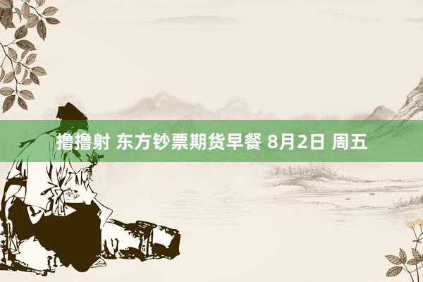 撸撸射 东方钞票期货早餐 8月2日 周五