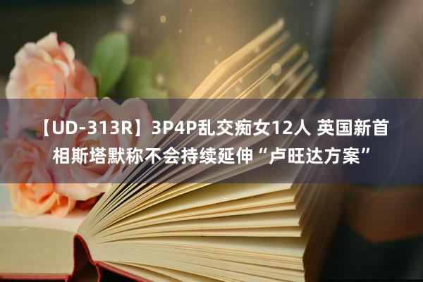 【UD-313R】3P4P乱交痴女12人 英国新首相斯塔默称不会持续延伸“卢旺达方案”