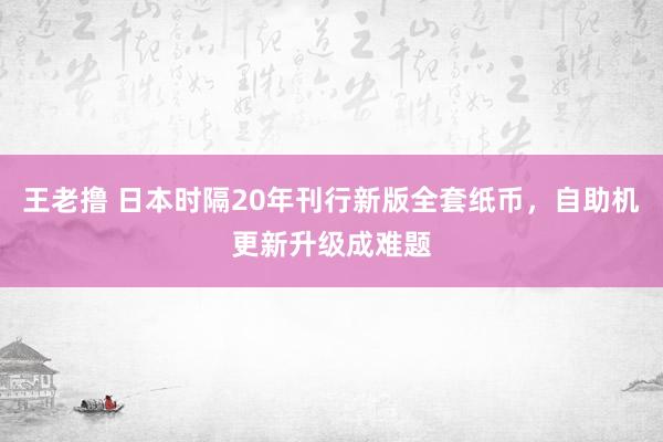 王老撸 日本时隔20年刊行新版全套纸币，自助机更新升级成难题