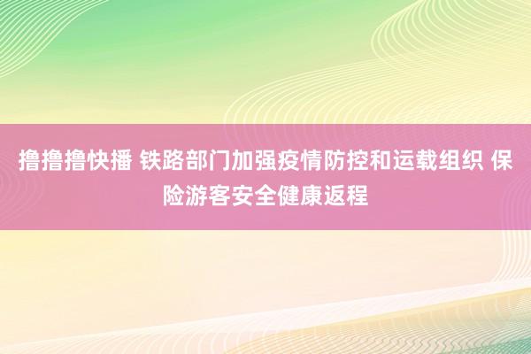 撸撸撸快播 铁路部门加强疫情防控和运载组织 保险游客安全健康返程