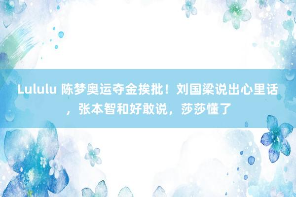 Lululu 陈梦奥运夺金挨批！刘国梁说出心里话，张本智和好敢说，莎莎懂了