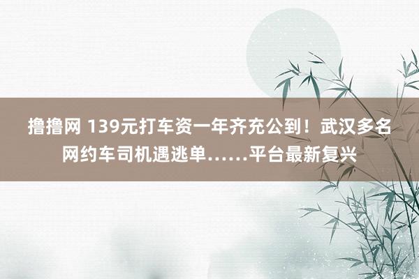 撸撸网 139元打车资一年齐充公到！武汉多名网约车司机遇逃单……平台最新复兴