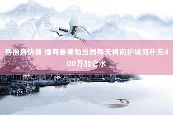 撸撸撸快播 缅甸曼德勒当局每天将向护城河补充400万加仑水