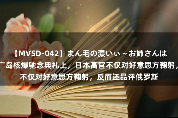 【MVSD-042】まん毛の濃いぃ～お姉さんは生中出しがお好き 广岛核爆驰念典礼上，日本高官不仅对好意思方鞠躬，反而还品评俄罗斯