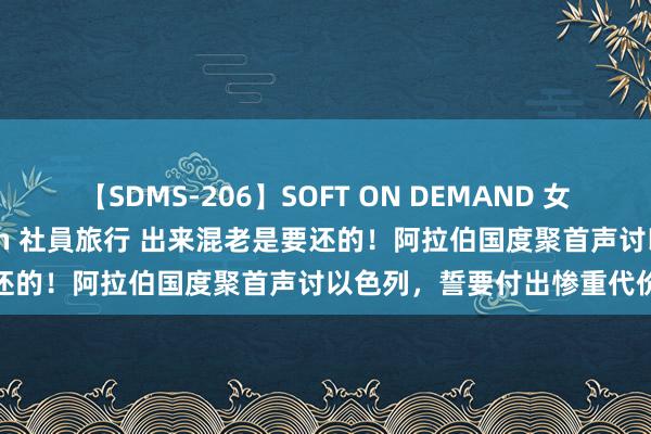 【SDMS-206】SOFT ON DEMAND 女子社員スペシャル野球拳 in 社員旅行 出来混老是要还的！阿拉伯国度聚首声讨以色列，誓要付出惨重代价