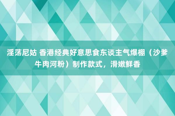 淫荡尼姑 香港经典好意思食东谈主气爆棚（沙爹牛肉河粉）制作款式，滑嫩鲜香