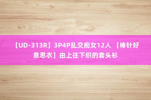 【UD-313R】3P4P乱交痴女12人 【棒针好意思衣】由上往下织的套头衫