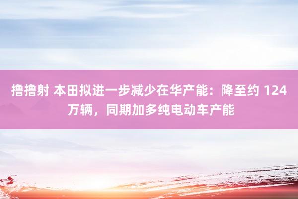 撸撸射 本田拟进一步减少在华产能：降至约 124 万辆，同期加多纯电动车产能