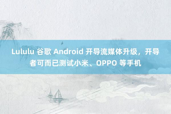 Lululu 谷歌 Android 开导流媒体升级，开导者可而已测试小米、OPPO 等手机