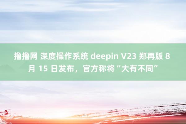 撸撸网 深度操作系统 deepin V23 郑再版 8 月 15 日发布，官方称将“大有不同”