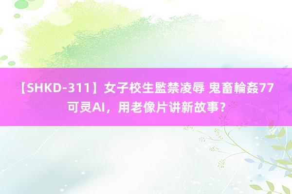 【SHKD-311】女子校生監禁凌辱 鬼畜輪姦77 可灵AI，用老像片讲新故事？