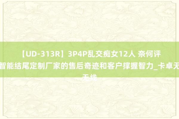 【UD-313R】3P4P乱交痴女12人 奈何评估智能结尾定制厂家的售后奇迹和客户撑握智力_卡卓无线