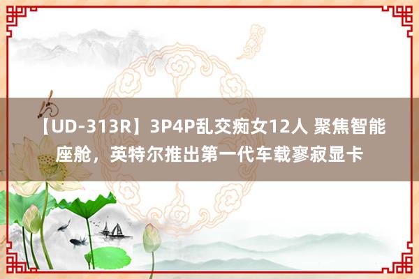 【UD-313R】3P4P乱交痴女12人 聚焦智能座舱，英特尔推出第一代车载寥寂显卡