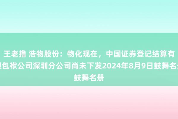 王老撸 浩物股份：物化现在，中国证券登记结算有限包袱公司深圳分公司尚未下发2024年8月9日鼓舞名册