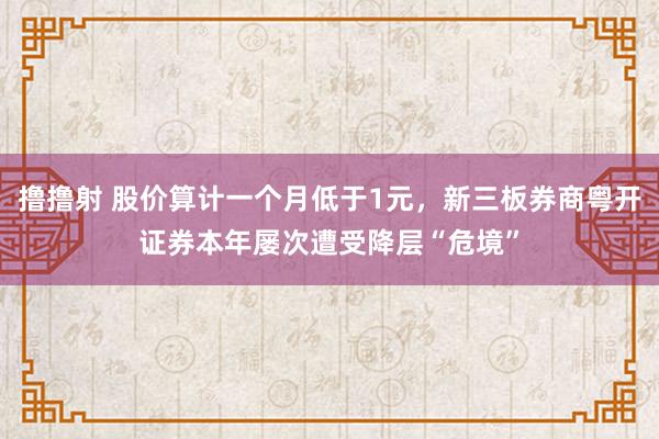 撸撸射 股价算计一个月低于1元，新三板券商粤开证券本年屡次遭受降层“危境”