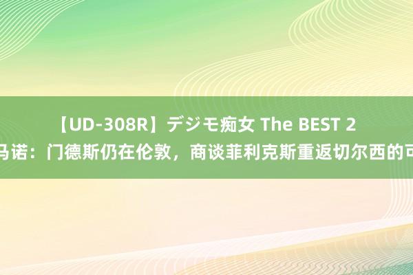 【UD-308R】デジモ痴女 The BEST 2 罗马诺：门德斯仍在伦敦，商谈菲利克斯重返切尔西的可能