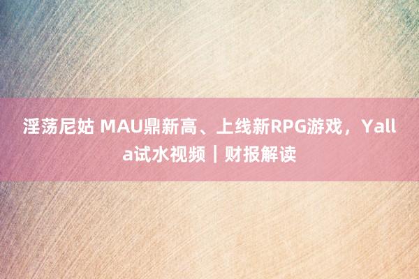 淫荡尼姑 MAU鼎新高、上线新RPG游戏，Yalla试水视频｜财报解读