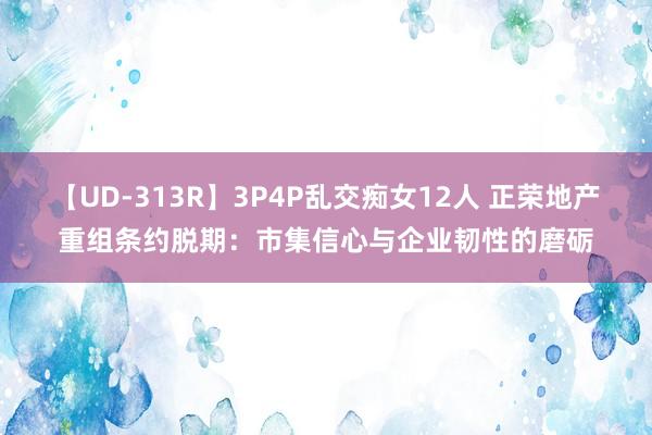 【UD-313R】3P4P乱交痴女12人 正荣地产重组条约脱期：市集信心与企业韧性的磨砺