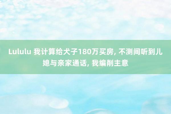 Lululu 我计算给犬子180万买房， 不测间听到儿媳与亲家通话， 我编削主意