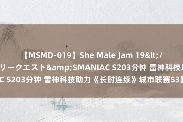 【MSMD-019】She Male Jam 19</a>2008-08-04グローリークエスト&$MANIAC S203分钟 雷神科技助力《长时连续》城市联赛S3圆满收官