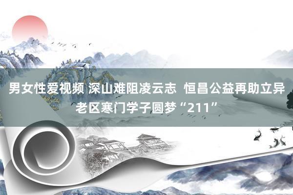 男女性爱视频 深山难阻凌云志  恒昌公益再助立异老区寒门学子圆梦“211”