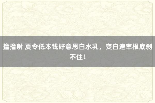 撸撸射 夏令低本钱好意思白水乳，变白速率根底刹不住！