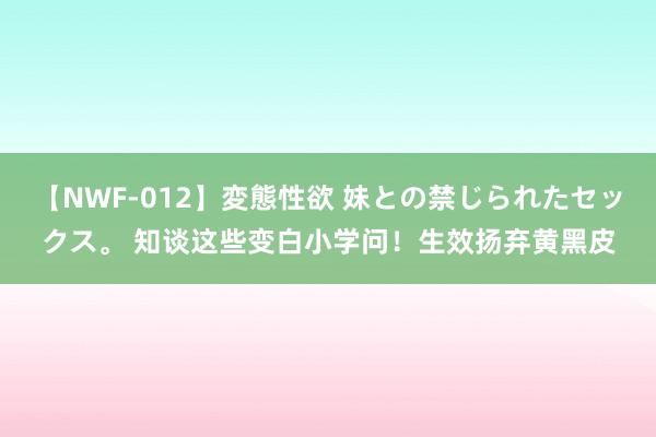 【NWF-012】変態性欲 妹との禁じられたセックス。 知谈这些变白小学问！生效扬弃黄黑皮