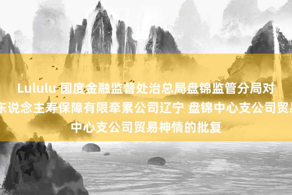 Lululu 国度金融监督处治总局盘锦监管分局对于 变更泰康东说念主寿保障有限牵累公司辽宁 盘锦中心支公司贸易神情的批复