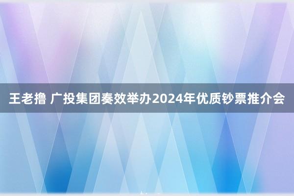 王老撸 广投集团奏效举办2024年优质钞票推介会