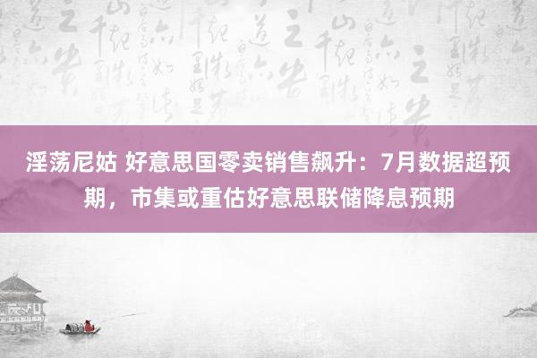 淫荡尼姑 好意思国零卖销售飙升：7月数据超预期，市集或重估好意思联储降息预期