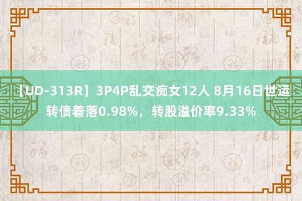 【UD-313R】3P4P乱交痴女12人 8月16日世运转债着落0.98%，转股溢价率9.33%