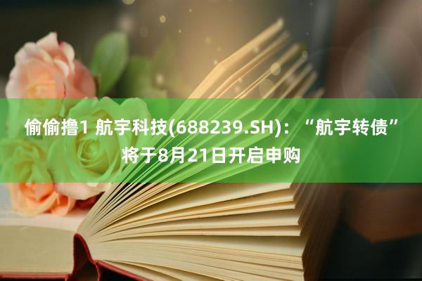 偷偷撸1 航宇科技(688239.SH)：“航宇转债”将于8月21日开启申购