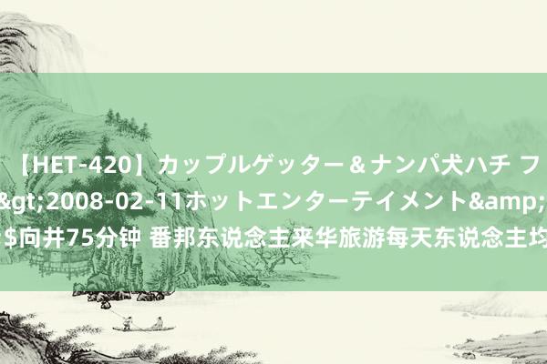 【HET-420】カップルゲッター＆ナンパ犬ハチ ファイト一発</a>2008-02-11ホットエンターテイメント&$向井75分钟 番邦东说念主来华旅游每天东说念主均糜费3459元，钱皆花在哪儿了？