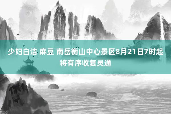 少妇白洁 麻豆 南岳衡山中心景区8月21日7时起将有序收复灵通