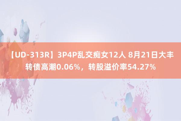 【UD-313R】3P4P乱交痴女12人 8月21日大丰转债高潮0.06%，转股溢价率54.27%