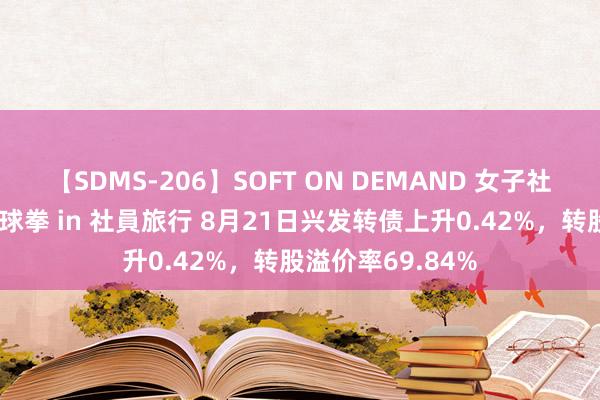 【SDMS-206】SOFT ON DEMAND 女子社員スペシャル野球拳 in 社員旅行 8月21日兴发转债上升0.42%，转股溢价率69.84%