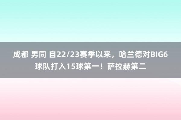 成都 男同 自22/23赛季以来，哈兰德对BIG6球队打入15球第一！萨拉赫第二