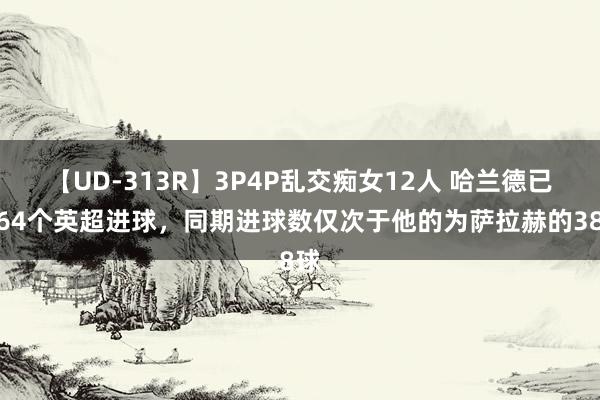 【UD-313R】3P4P乱交痴女12人 哈兰德已获64个英超进球，同期进球数仅次于他的为萨拉赫的38球