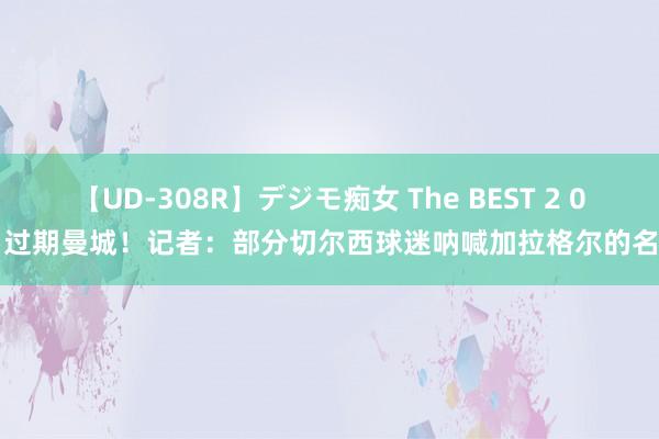 【UD-308R】デジモ痴女 The BEST 2 0-1过期曼城！记者：部分切尔西球迷呐喊加拉格尔的名字