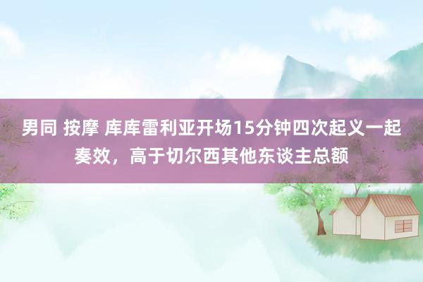 男同 按摩 库库雷利亚开场15分钟四次起义一起奏效，高于切尔西其他东谈主总额