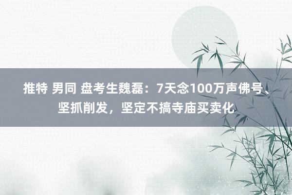 推特 男同 盘考生魏磊：7天念100万声佛号、坚抓削发，坚定不搞寺庙买卖化