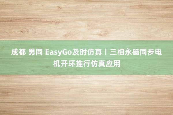 成都 男同 EasyGo及时仿真丨三相永磁同步电机开环推行仿真应用