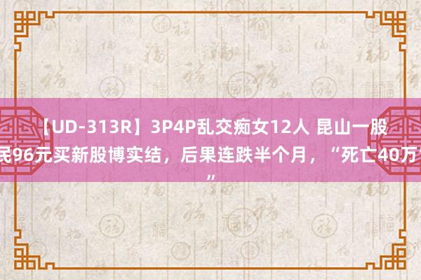 【UD-313R】3P4P乱交痴女12人 昆山一股民96元买新股博实结，后果连跌半个月，“死亡40万”