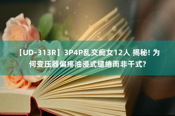 【UD-313R】3P4P乱交痴女12人 揭秘! 为何变压器偏疼油浸式缱绻而非干式?