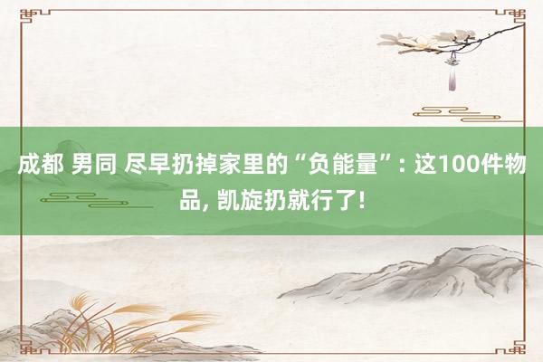 成都 男同 尽早扔掉家里的“负能量”: 这100件物品， 凯旋扔就行了!