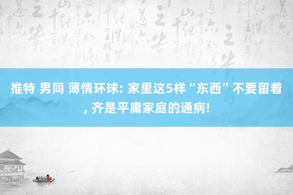 推特 男同 薄情环球: 家里这5样“东西”不要留着， 齐是平庸家庭的通病!