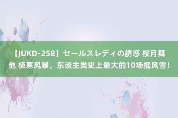 【JUKD-258】セールスレディの誘惑 桜月舞 他 极寒风暴，东谈主类史上最大的10场摇风雪！